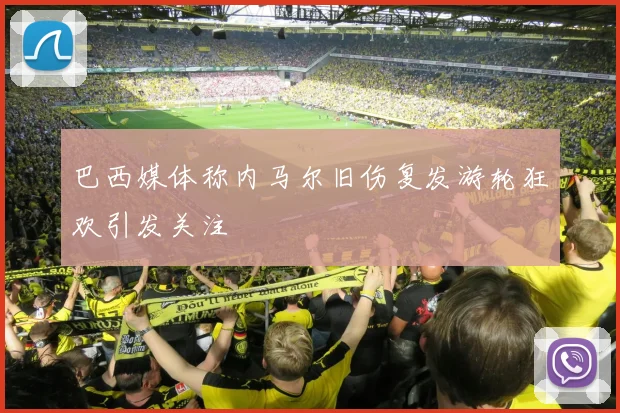 巴西媒体称内马尔旧伤复发游轮狂欢引发关注