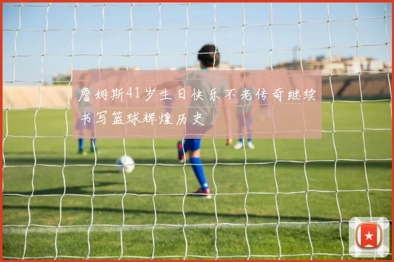 詹姆斯41岁生日快乐不老传奇继续书写篮球辉煌历史