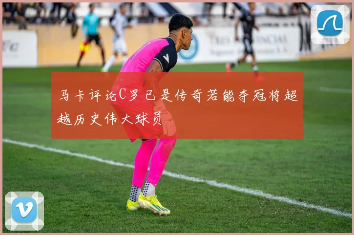 马卡评论C罗已是传奇若能夺冠将超越历史伟大球员