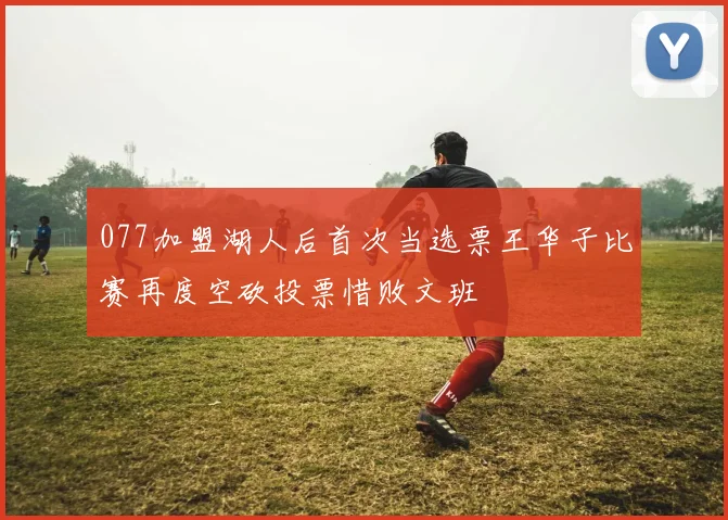 077加盟湖人后首次当选票王华子比赛再度空砍投票惜败文班