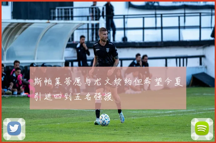 斯帕莱蒂愿与尤文续约但希望今夏引进四到五名强援