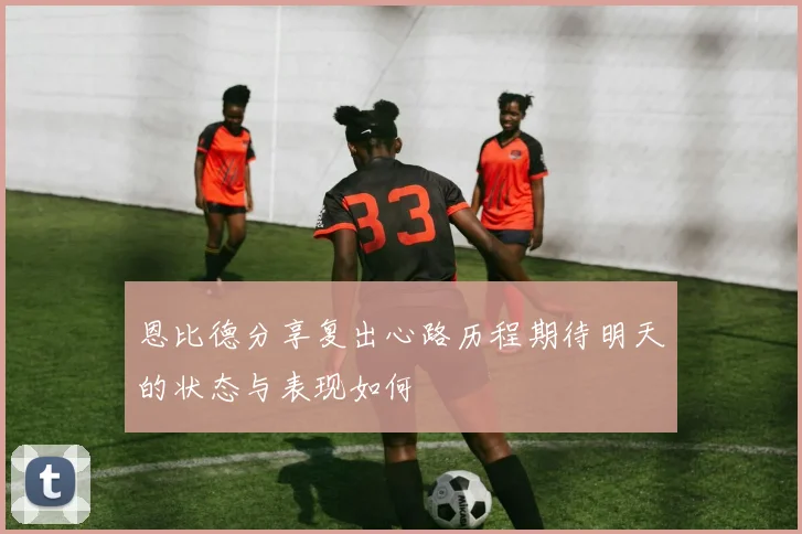 恩比德分享复出心路历程期待明天的状态与表现如何