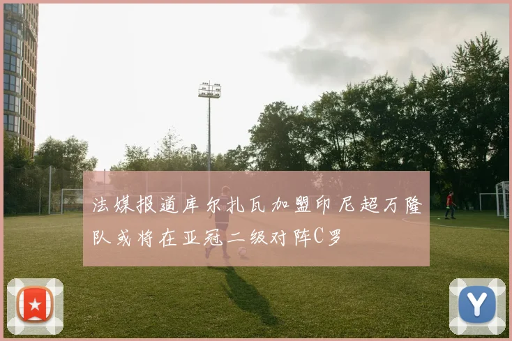 法媒报道库尔扎瓦加盟印尼超万隆队或将在亚冠二级对阵C罗