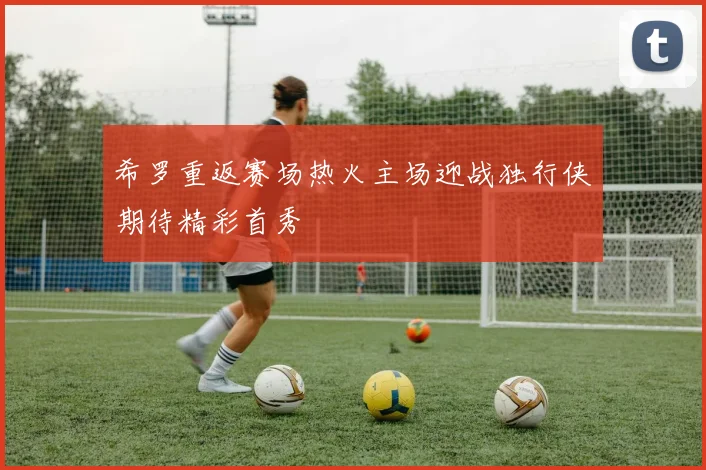 希罗重返赛场热火主场迎战独行侠期待精彩首秀