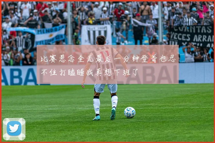 比赛悬念全无最后一分钟登哥也忍不住打瞌睡我真想下班了