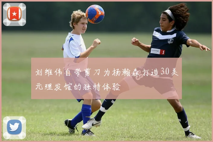 刘维伟自带剪刀为杨瀚森打造30美元理发馆的独特体验