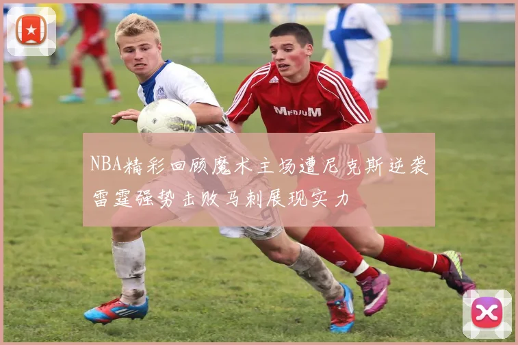 NBA精彩回顾魔术主场遭尼克斯逆袭雷霆强势击败马刺展现实力