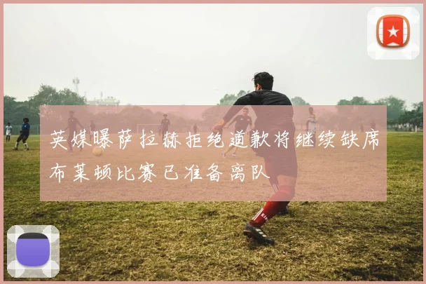 英媒曝萨拉赫拒绝道歉将继续缺席布莱顿比赛已准备离队