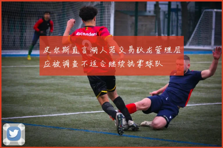 皮尔斯直言湖人若交易狄龙管理层应被调查不适合继续执掌球队