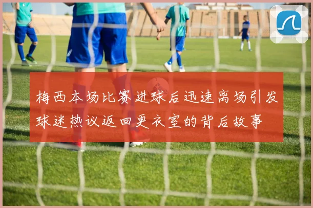 梅西本场比赛进球后迅速离场引发球迷热议返回更衣室的背后故事
