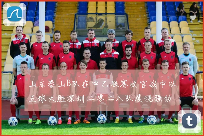 山东泰山B队在中乙联赛收官战中以五球大胜深圳二零二八队展现强劲实力